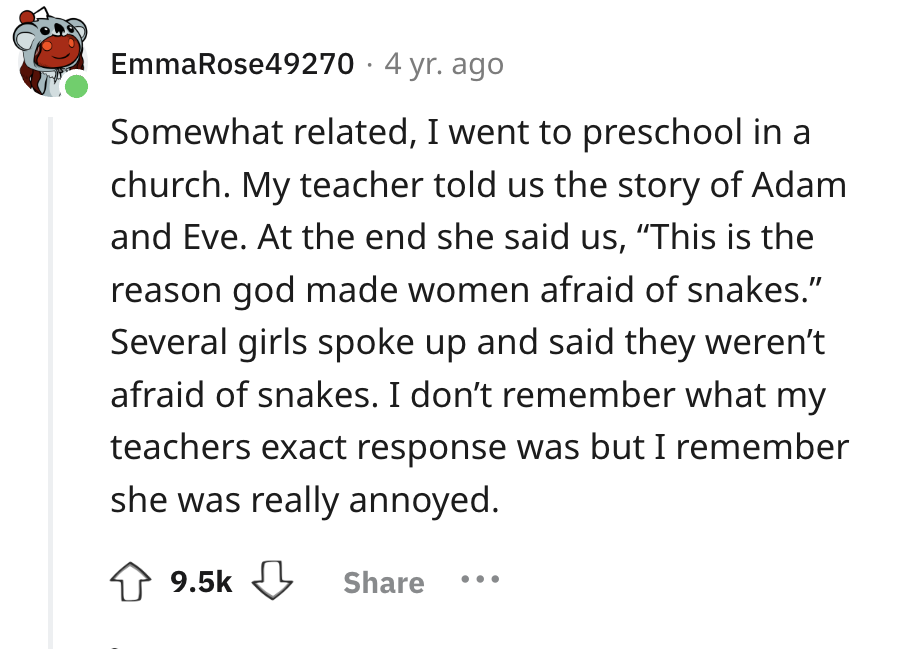 number - EmmaRose49270.4 yr. ago Somewhat related, I went to preschool in a church. My teacher told us the story of Adam and Eve. At the end she said us, "This is the reason god made women afraid of snakes." Several girls spoke up and said they weren't af